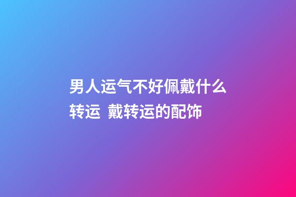 男人运气不好佩戴什么转运  戴转运的配饰